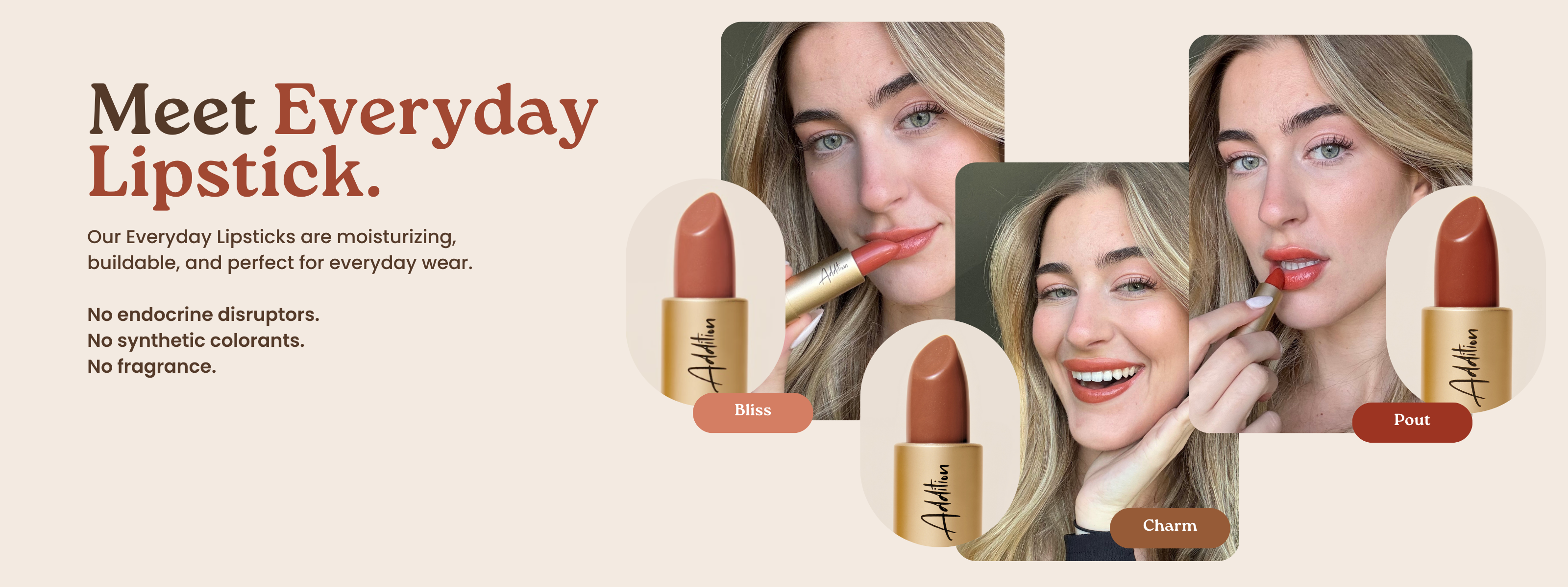 Meet Everyday Lipstick. Our Everyday Lipsticks are moisturizing, buildable, and perfect for everyday wear. No endocrine disruptors. No synthetic colorants. No fragrance.
